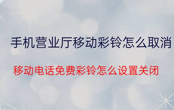 手机营业厅移动彩铃怎么取消 移动电话免费彩铃怎么设置关闭？